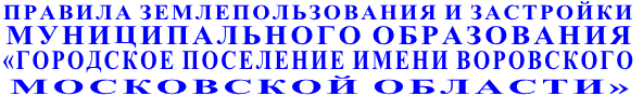 ПРАВИЛА ЗЕМЛЕПОЛЬЗОВАНИЯ И ЗАСТРОЙКИ  МУНИЦИПАЛЬНОГО ОБРАЗОВАНИЯ «ГОРОДСКОЕ ПОСЕЛЕНИЕ ИМЕНИ ВОРОВСКОГО  МОСКОВСКОЙ ОБЛАСТИ»